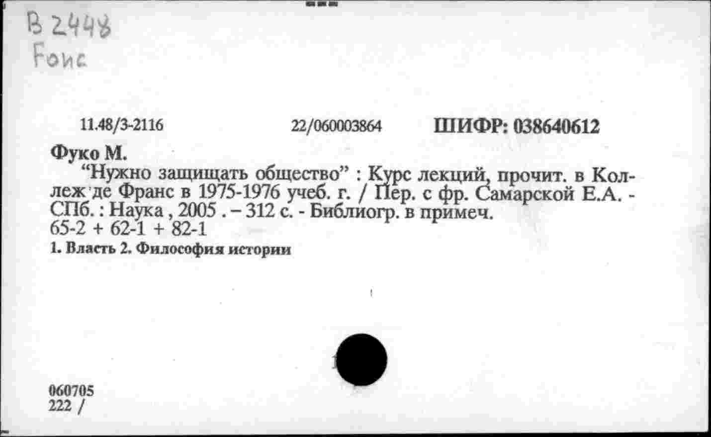 ﻿Ройс
11.48/3-2116	22/060003864 ШИФР: 038640612
Фуко М.
“Нужно защищать общество” : Курс лекций, прочит, в Коллеж де Франс в 1975-1976 учеб. г. / Пер. с фр. Самарской Е.А. -СПб.: Наука, 2005 . - 312 с. - Библиогр. в примеч.
65-2 + 62-1 + 82-1
1. Власть 2. Философия истории
060705 222/